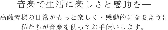 音楽で生活に楽しさと感動を。高齢者様の日常がもっと楽しく・感動的になるように私たちが音楽を使ってお手伝いします。