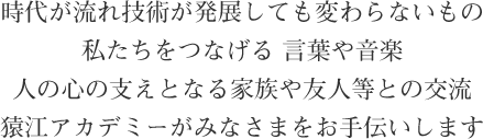 時代が流れ技術が発展しても変わらないもの 私たちをつなげる 言葉や音楽 人の心の支えとなる家族や友人等との交流 猿江アカデミーがみなさまをお手伝いします